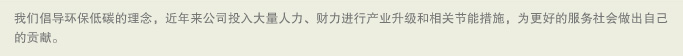 我们倡导环保低碳的理念，近年来公司投入大量人力、财力进行产业升级和相关节能措施，为更好的服务社会做出自己的贡献。